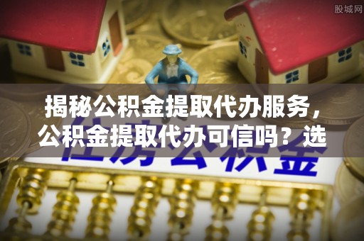 桃源揭秘公积金提取代办服务，公积金提取代办可信吗？选择前你需要知道的真相