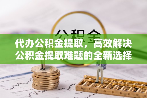 桃源代办公积金提取，高效解决公积金提取难题的全新选择