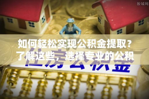 桃源如何轻松实现公积金提取？了解这些，选择专业的公积金提取代办服务