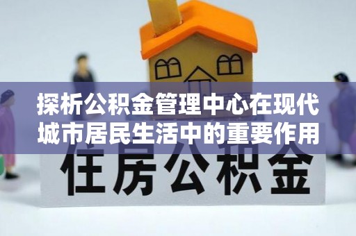 桃源探析公积金管理中心在现代城市居民生活中的重要作用