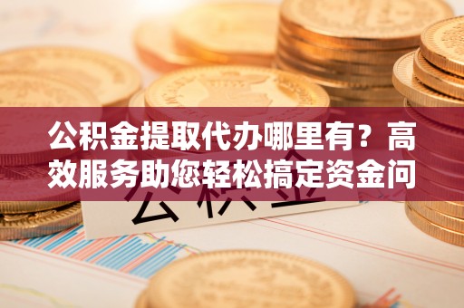 桃源公积金提取代办哪里有？高效服务助您轻松搞定资金问题