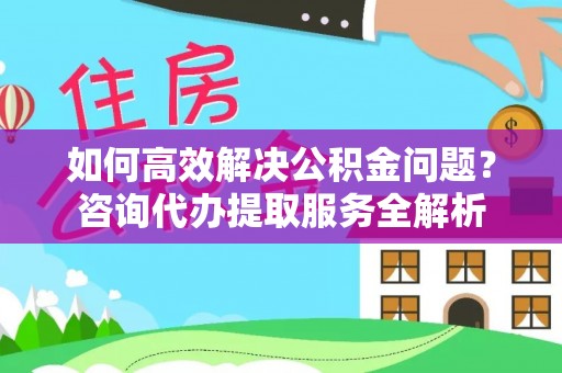 桃源如何高效解决公积金问题？咨询代办提取服务全解析