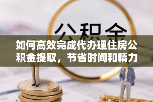 桃源如何高效完成代办理住房公积金提取，节省时间和精力？