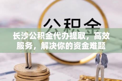桃源长沙公积金代办提取，高效服务，解决你的资金难题