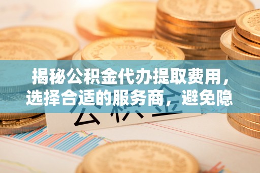 桃源揭秘公积金代办提取费用，选择合适的服务商，避免隐性收费