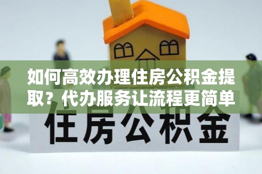 桃源如何高效办理住房公积金提取？代办服务让流程更简单