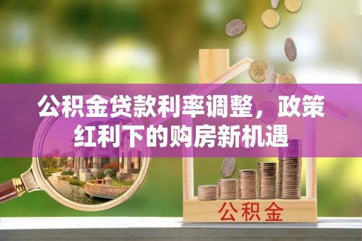 桃源公积金贷款利率调整，政策红利下的购房新机遇