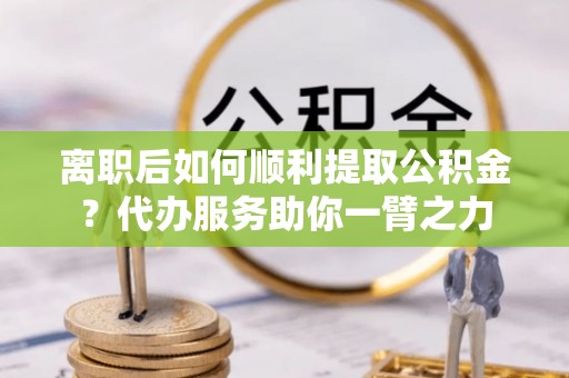 桃源离职后如何顺利提取公积金？代办服务助你一臂之力