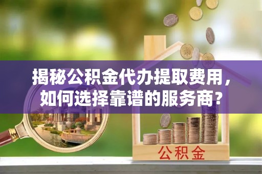 桃源揭秘公积金代办提取费用，如何选择靠谱的服务商？