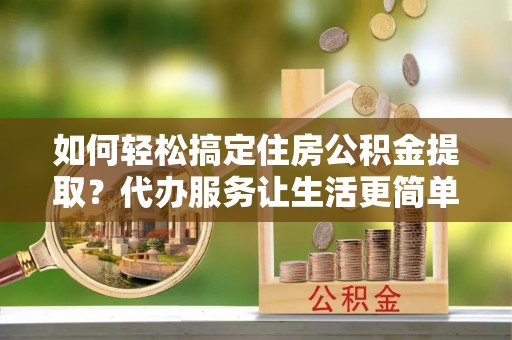 桃源如何轻松搞定住房公积金提取？代办服务让生活更简单