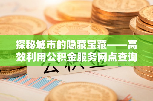 桃源探秘城市的隐藏宝藏——高效利用公积金服务网点查询提升生活品质