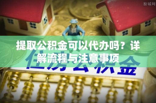 桃源提取公积金可以代办吗？详解流程与注意事项