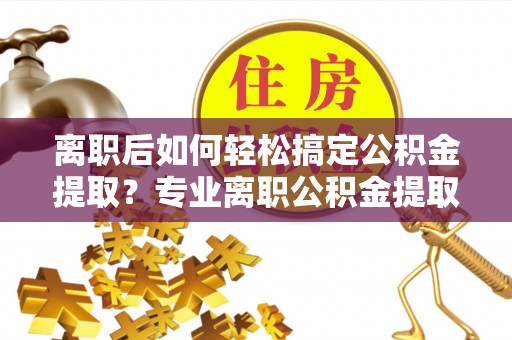 桃源离职后如何轻松搞定公积金提取？专业离职公积金提取代办服务助你一臂之力