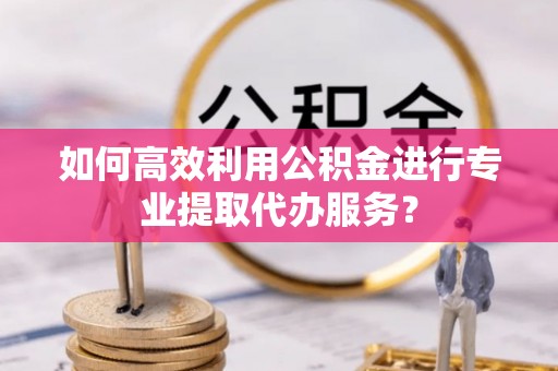 桃源如何高效利用公积金进行专业提取代办服务？