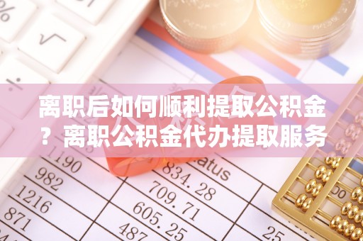 桃源离职后如何顺利提取公积金？离职公积金代办提取服务来帮忙
