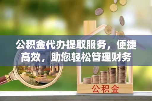 桃源公积金代办提取服务，便捷高效，助您轻松管理财务